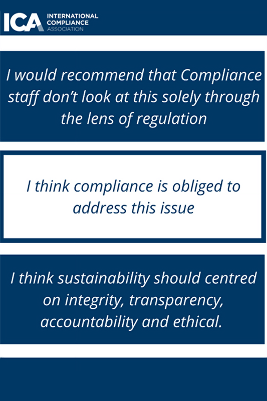 Three boxes positioned vertically. From top to bottom they state: I would recommend that Compliance staff don’t look at this solely through the lens of regulation. I think compliance is obliged to address this issue. I think sustainability should be centred on integrity, transparency, accountability and ethical.